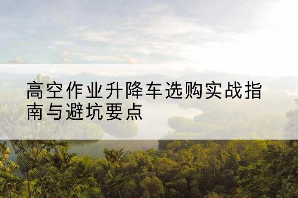 浑江升降车怎么选-高空作业升降车选购实战指南与避坑要点