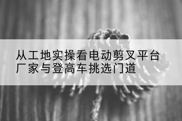浑江电动剪叉升降平台厂家-从工地实操看电动剪叉平台厂家与登高车挑选门道
