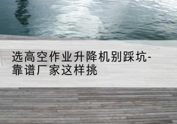 浑江剪叉式升降机厂家-选高空作业升降机别踩坑-靠谱厂家这样挑