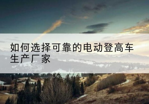 浑江电动登高车厂家-如何选择可靠的电动登高车生产厂家