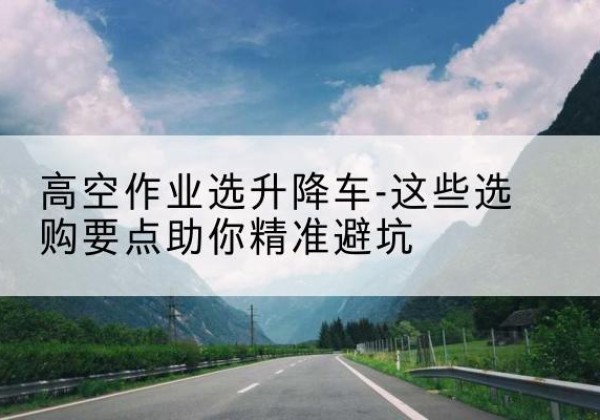 浑江升降车厂家-高空作业选升降车-这些选购要点助你*避坑