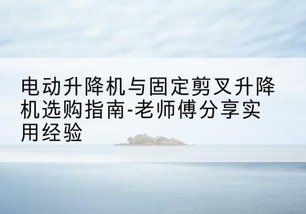 浑江电动升降机怎么选-电动升降机与固定剪叉升降机选购指南-老师傅分享实用经验
