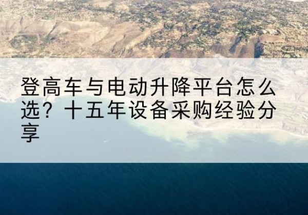 浑江登高车厂家厂家-登高车与电动升降平台怎么选？十五年设备采购经验分享