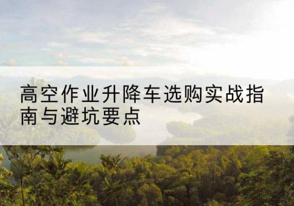浑江升降车怎么选-高空作业升降车选购实战指南与避坑要点