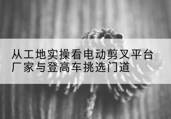 浑江电动剪叉升降平台厂家-从工地实操看电动剪叉平台厂家与登高车挑选门道